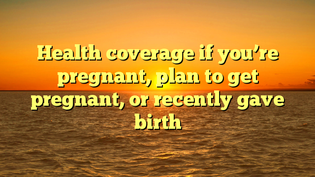 Health coverage if you’re pregnant, plan to get pregnant, or recently gave birth